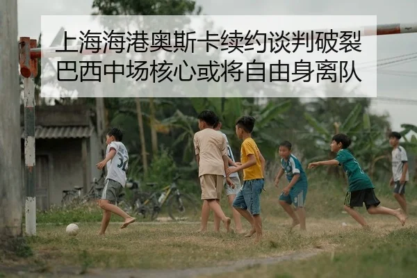 上海海港奥斯卡续约谈判破裂 巴西中场核心或将自由身离队